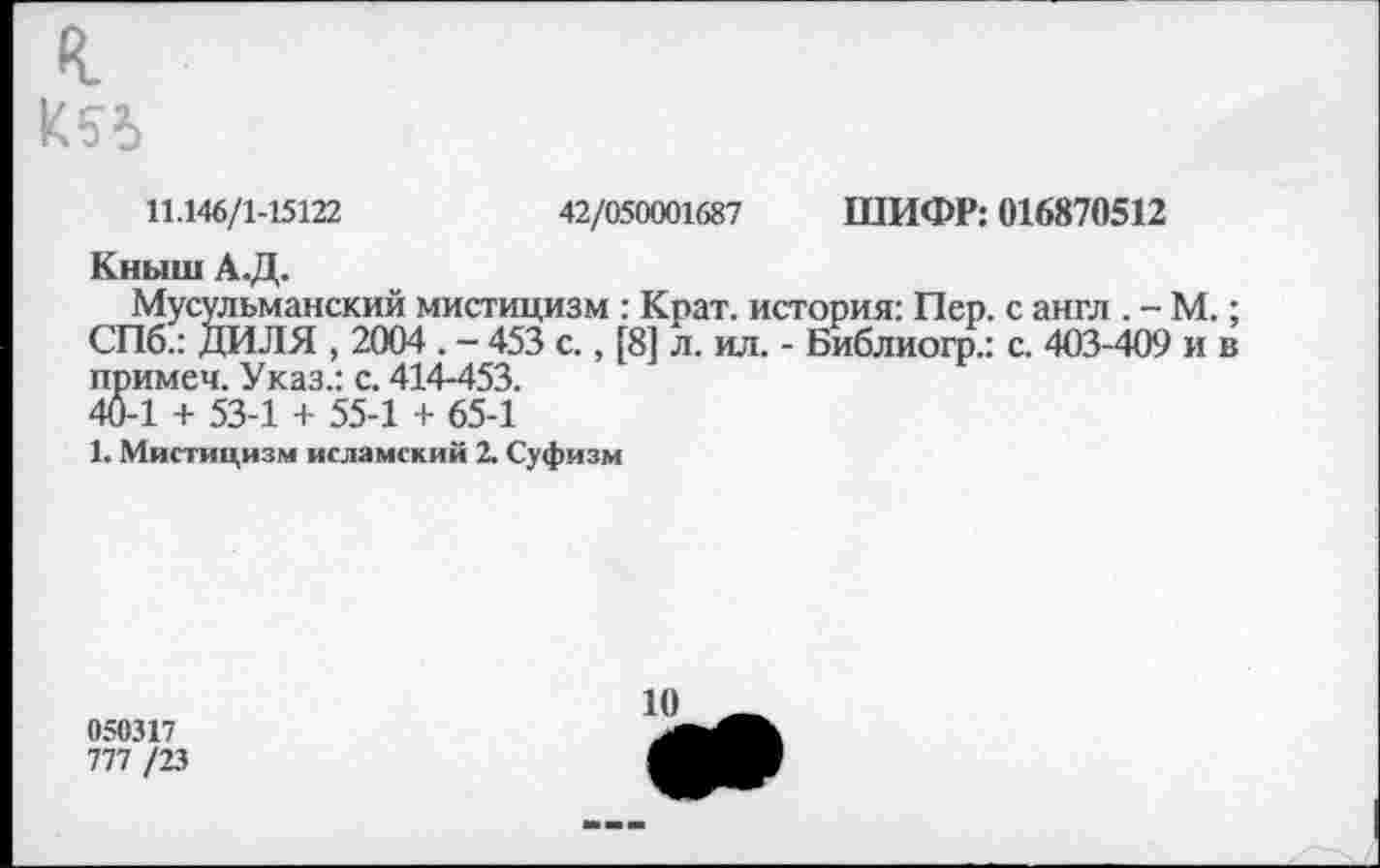 ﻿к
К54
11.146/1-15122	42/050001687 ШИФР: 016870512
Кныш А.Д.
Мусульманский мистицизм : Крат, история: Пер. с англ . - М.; СПб.: ДИЛЯ , 2004 . - 453 с., [8] л. ил. - Библиогр.: с. 403-409 и в примем. Указ.: с. 414-453. 40-1 + 53-1 + 55-1 + 65-1
1. Мистицизм исламский 2. Суфизм
050317
777 /23
10